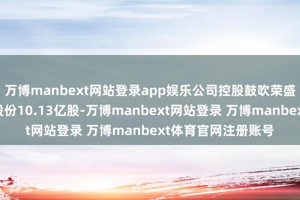 万博manbext网站登录app娱乐公司控股鼓吹荣盛控股拟将所抓公司股份10.13亿股-万博manbext网站登录 万博manbext体育官网注册账号