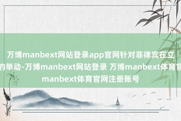 万博manbext网站登录app官网针对菲律宾在立法上动作为的举动-万博manbext网站登录 万博manbext体育官网注册账号