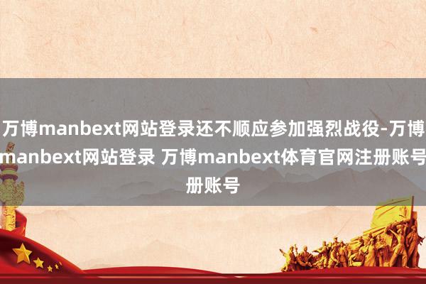 万博manbext网站登录还不顺应参加强烈战役-万博manbext网站登录 万博manbext体育官网注册账号
