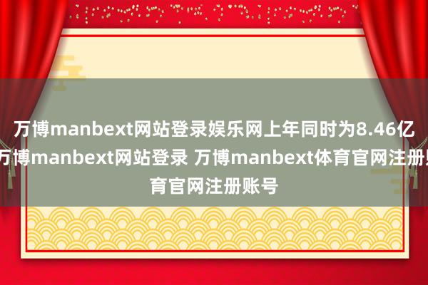 万博manbext网站登录娱乐网上年同时为8.46亿元-万博manbext网站登录 万博manbext体育官网注册账号