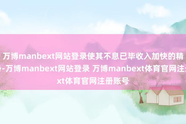 万博manbext网站登录使其不息已毕收入加快的精良趋势-万博manbext网站登录 万博manbext体育官网注册账号