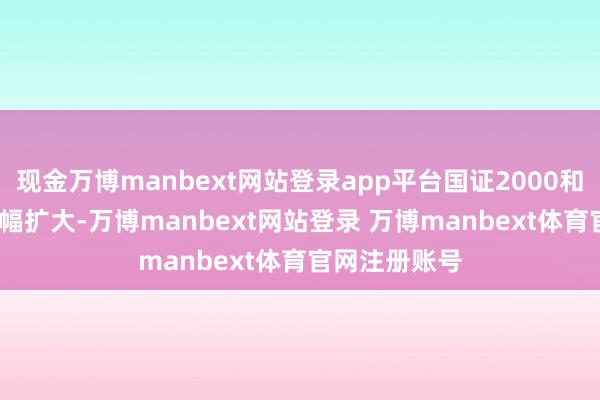 现金万博manbext网站登录app平台国证2000和中证1000涨幅扩大-万博manbext网站登录 万博manbext体育官网注册账号