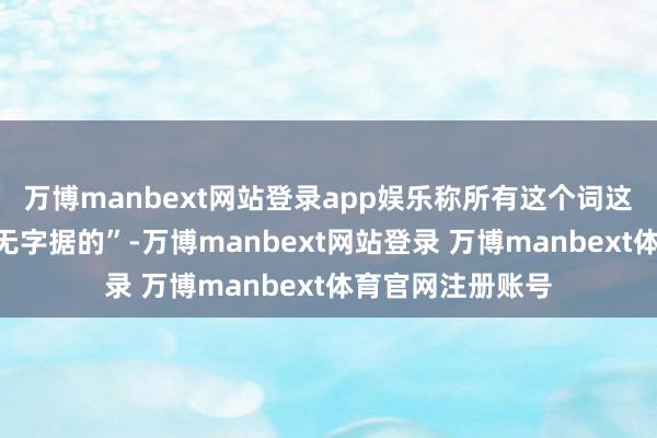 万博manbext网站登录app娱乐称所有这个词这些说法齐是“毫无字据的”-万博manbext网站登录 万博manbext体育官网注册账号