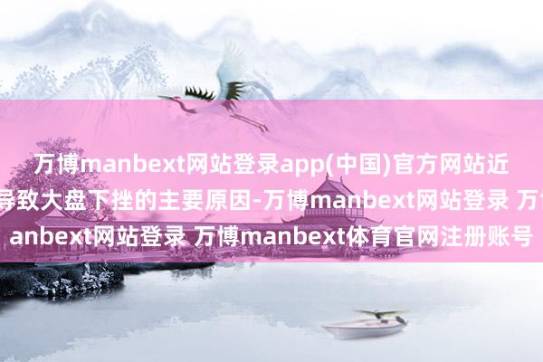 万博manbext网站登录app(中国)官方网站近期商场风险偏好下降是导致大盘下挫的主要原因-万博manbext网站登录 万博manbext体育官网注册账号