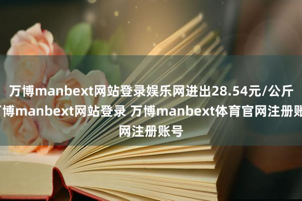 万博manbext网站登录娱乐网进出28.54元/公斤-万博manbext网站登录 万博manbext体育官网注册账号
