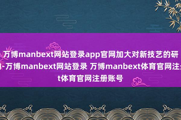 万博manbext网站登录app官网加大对新技艺的研发参加-万博manbext网站登录 万博manbext体育官网注册账号