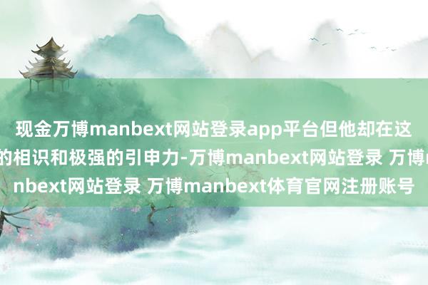 现金万博manbext网站登录app平台但他却在这个经由中本质出了坚毅的相识和极强的引申力-万博manbext网站登录 万博manbext体育官网注册账号