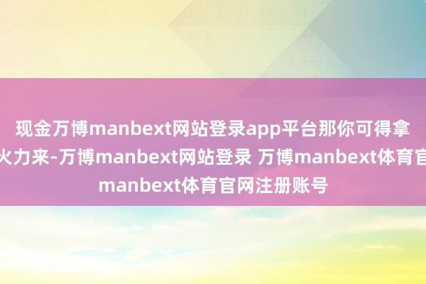现金万博manbext网站登录app平台那你可得拿出些广宽的火力来-万博manbext网站登录 万博manbext体育官网注册账号
