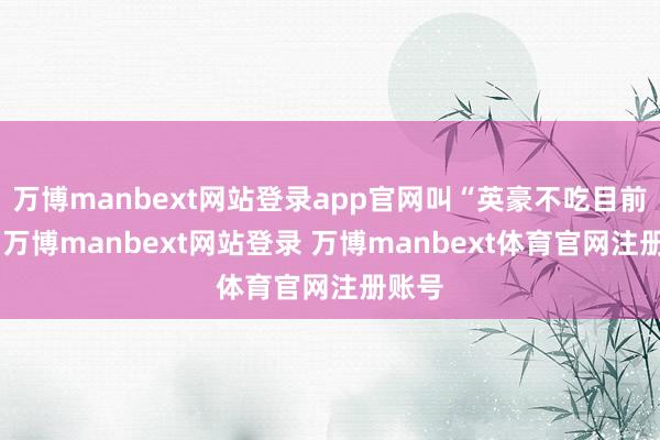 万博manbext网站登录app官网叫“英豪不吃目前亏”-万博manbext网站登录 万博manbext体育官网注册账号