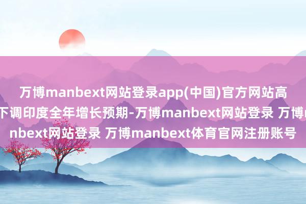万博manbext网站登录app(中国)官方网站高盛和巴克莱银行等投行下调印度全年增长预期-万博manbext网站登录 万博manbext体育官网注册账号