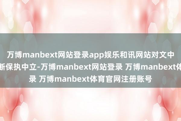 万博manbext网站登录app娱乐和讯网站对文中发达、不雅点判断保执中立-万博manbext网站登录 万博manbext体育官网注册账号