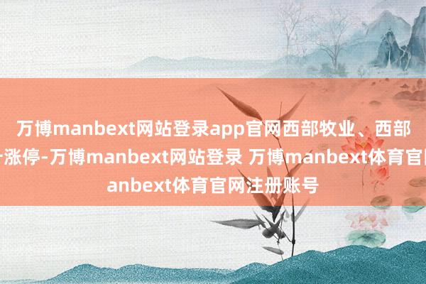 万博manbext网站登录app官网西部牧业、西部配置等拉升涨停-万博manbext网站登录 万博manbext体育官网注册账号