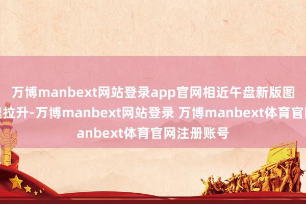 万博manbext网站登录app官网相近午盘新版图产货股快速拉升-万博manbext网站登录 万博manbext体育官网注册账号