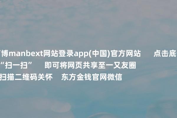 万博manbext网站登录app(中国)官方网站      点击底部的“发现”     使用“扫一扫”     即可将网页共享至一又友圈                            扫描二维码关怀    东方金钱官网微信                                                                        沪股通             深股通             港股通(沪)             港股通(深)                         热门资讯        中共中央政事局会议开释重磅信号我国货币战略重提“适度宽松”政事局会议开释重磅信号港股仍有上行径能                            焦点专题    第十一届Choice最好分析师聚焦二十届三中全会淘宝将全面赞助微信支付            2024全国能源电板大会        卫星互联网迎高速发展                                视频                                    一键关怀财经大咖            热门推选宁德时间：拟成立结伙公司成就结伙电板工场 瞻望总投资范围40.38亿欧元        证券时报    56    东说念主驳倒    2024-12-10                            东方金钱    扫一扫下载APP    东方金钱家具    东方金钱免费版东方金钱Level-2东方金钱策略版妙念念投研助理Choice金融末端        证券往复    东方金钱证券开户东方金钱在线往复				东方金钱证券往复        关怀东方金钱    东方金钱网微博东方金钱网微信见识与漠视        天天基金    扫一扫下载APP    基金往复    基金开户基金往复活期宝基金家具持重本心        关怀天天基金    天天基金网微博天天基金网微信        东方金钱期货    扫一扫下载APP    期货往复    期货手机开户期货电脑开户期货官方网站        信息聚集传播视听节目许可证：0908328号 筹备证券期货业务许可证编号：913101046312860336 违规和不良信息举报:021-61278686 举报邮箱：jubao@eastmoney.com    沪ICP证:沪B2-20070217 网站备案号:沪ICP备05006054号-11  沪公网安备 31010402000120号 版权所有:东方金钱网 见识与漠视:4000300059/952500    			对于咱们    可握续发展			告白干事			干系咱们			诚聘英才			法律声明    阴事保护			征稿缘由			友情流通        	        -万博manbext网站登录 万博manbext体育官网注册账号
