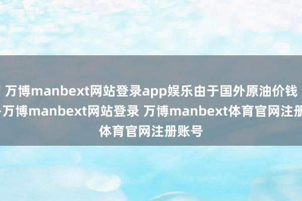 万博manbext网站登录app娱乐由于国外原油价钱下行-万博manbext网站登录 万博manbext体育官网注册账号