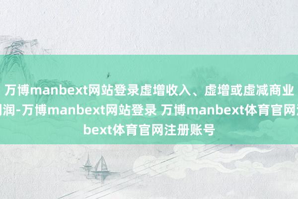 万博manbext网站登录虚增收入、虚增或虚减商业老本和利润-万博manbext网站登录 万博manbext体育官网注册账号