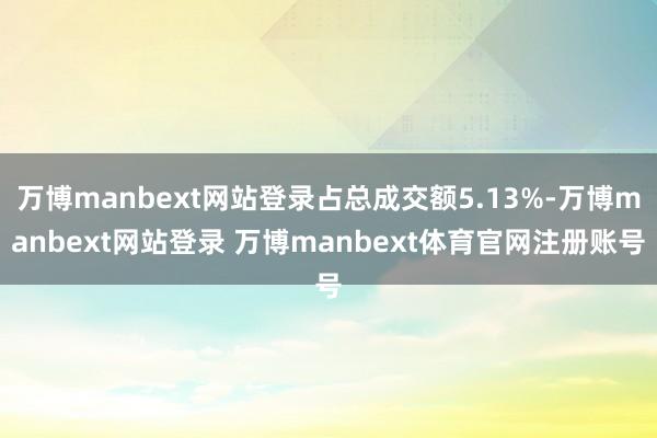 万博manbext网站登录占总成交额5.13%-万博manbext网站登录 万博manbext体育官网注册账号