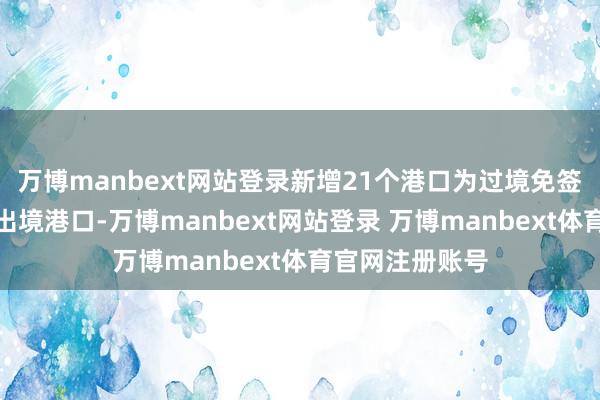 万博manbext网站登录新增21个港口为过境免签东说念主员入出境港口-万博manbext网站登录 万博manbext体育官网注册账号