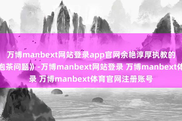 万博manbext网站登录app官网余艳淳厚执教的是四年齿上册《泡茶问题》-万博manbext网站登录 万博manbext体育官网注册账号