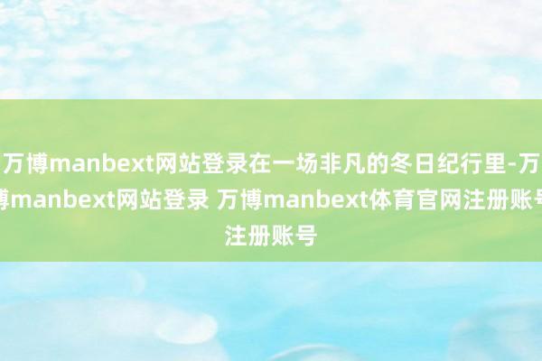 万博manbext网站登录在一场非凡的冬日纪行里-万博manbext网站登录 万博manbext体育官网注册账号