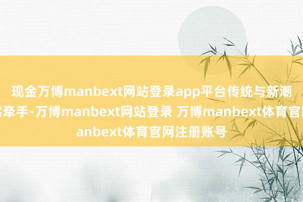 现金万博manbext网站登录app平台传统与新潮在这里悄然牵手-万博manbext网站登录 万博manbext体育官网注册账号