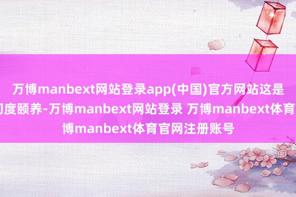 万博manbext网站登录app(中国)官方网站这是近15年来的初度颐养-万博manbext网站登录 万博manbext体育官网注册账号