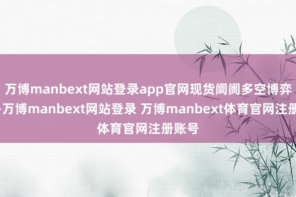 万博manbext网站登录app官网现货阛阓多空博弈热烈-万博manbext网站登录 万博manbext体育官网注册账号