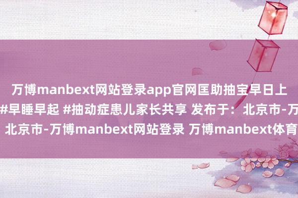 万博manbext网站登录app官网匡助抽宝早日上岸！#罗大姨陪跑琢磨 #早睡早起 #抽动症患儿家长共享 发布于：北京市-万博manbext网站登录 万博manbext体育官网注册账号