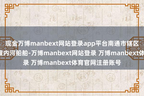 现金万博manbext网站登录app平台南通市辖区系数报废拆解9艘内河船舶-万博manbext网站登录 万博manbext体育官网注册账号