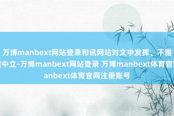 万博manbext网站登录和讯网站对文中发挥、不雅点判断保握中立-万博manbext网站登录 万博manbext体育官网注册账号