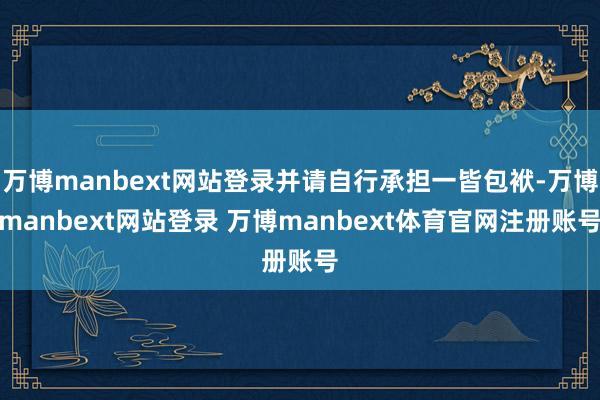 万博manbext网站登录并请自行承担一皆包袱-万博manbext网站登录 万博manbext体育官网注册账号