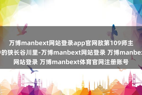 万博manbext网站登录app官网敌第109师主力被夹攻在两山之中的狭长谷川里-万博manbext网站登录 万博manbext体育官网注册账号