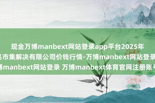 现金万博manbext网站登录app平台2025年1月1日山东喜地农居品市集解决有限公司价钱行情-万博manbext网站登录 万博manbext体育官网注册账号