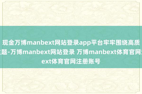 现金万博manbext网站登录app平台牢牢围绕高质地发展主题-万博manbext网站登录 万博manbext体育官网注册账号