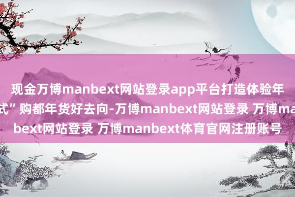 现金万博manbext网站登录app平台打造体验年味、发现好物的“一站式”购都年货好去向-万博manbext网站登录 万博manbext体育官网注册账号