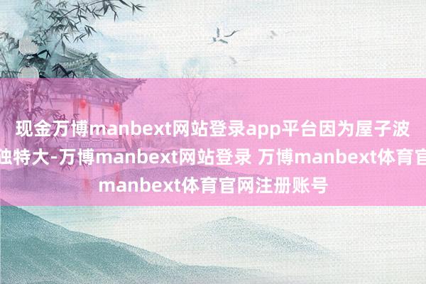 现金万博manbext网站登录app平台因为屋子波及到的金额独特大-万博manbext网站登录 万博manbext体育官网注册账号