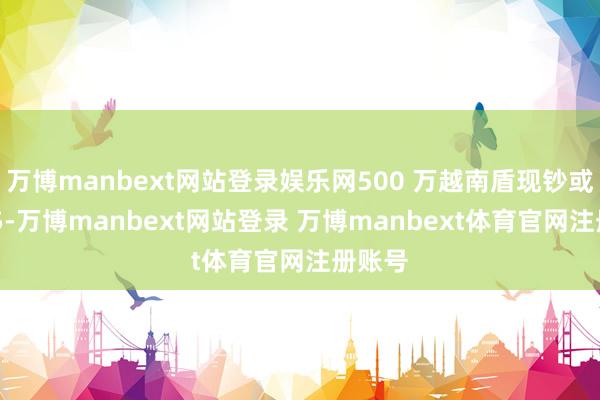 万博manbext网站登录娱乐网500 万越南盾现钞或等值 5-万博manbext网站登录 万博manbext体育官网注册账号