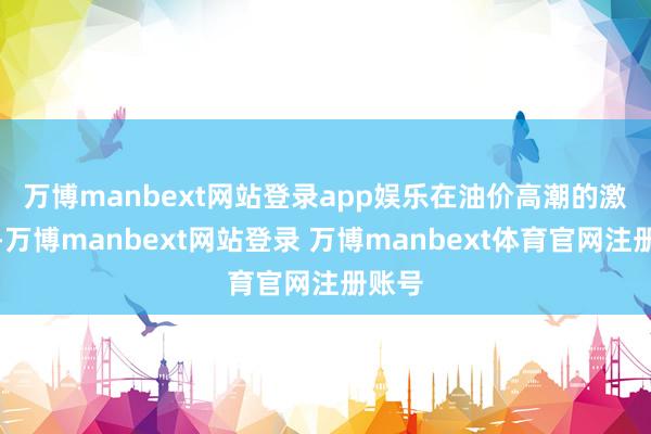 万博manbext网站登录app娱乐 在油价高潮的激动下-万博manbext网站登录 万博manbext体育官网注册账号
