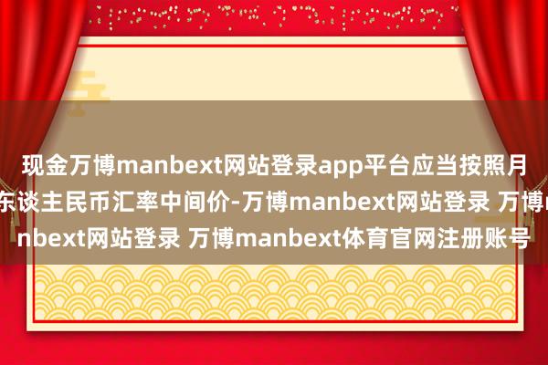 现金万博manbext网站登录app平台应当按照月度大约季度临了一日的东谈主民币汇率中间价-万博manbext网站登录 万博manbext体育官网注册账号