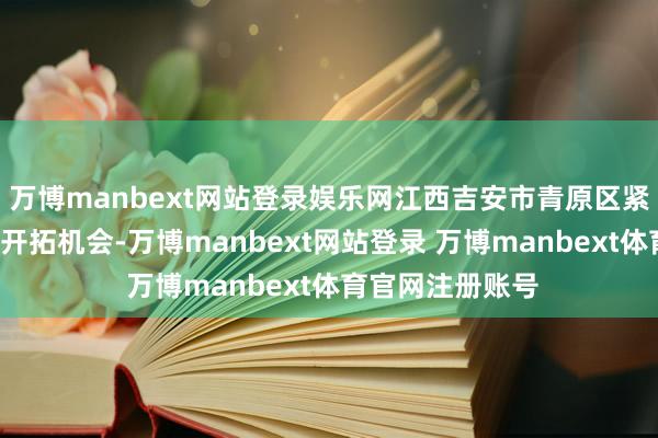万博manbext网站登录娱乐网江西吉安市青原区紧持“无废城市”开拓机会-万博manbext网站登录 万博manbext体育官网注册账号