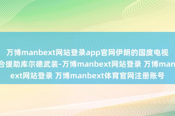 万博manbext网站登录app官网伊朗的国度电视台公开敕令好意思国集合援助库尔德武装-万博manbext网站登录 万博manbext体育官网注册账号