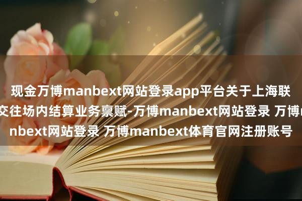 现金万博manbext网站登录app平台关于上海联交所拿下无形钞票跨境交往场内结算业务禀赋-万博manbext网站登录 万博manbext体育官网注册账号