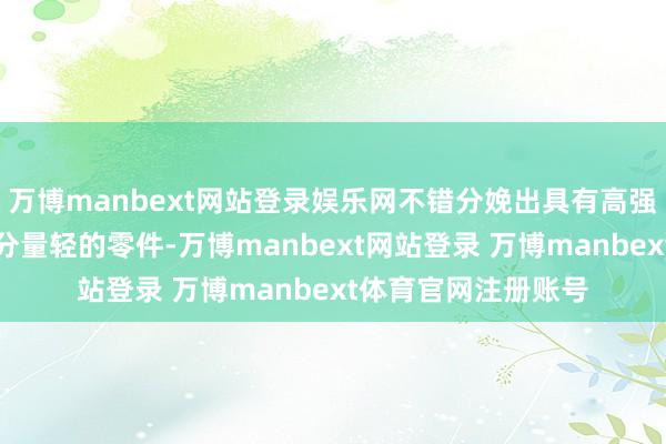万博manbext网站登录娱乐网不错分娩出具有高强度、精良的刚度和分量轻的零件-万博manbext网站登录 万博manbext体育官网注册账号