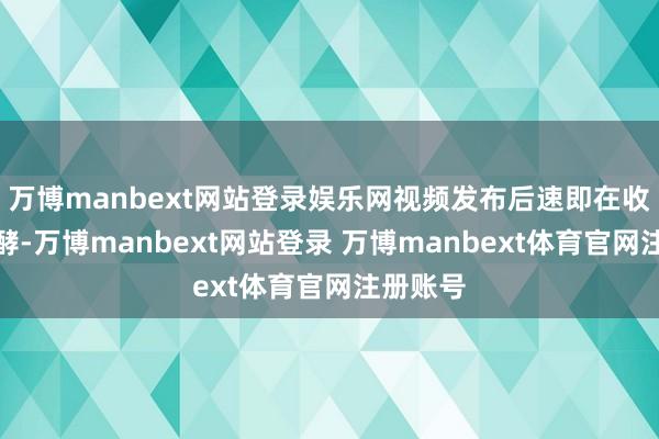 万博manbext网站登录娱乐网视频发布后速即在收集上发酵-万博manbext网站登录 万博manbext体育官网注册账号