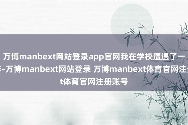 万博manbext网站登录app官网我在学校遭遇了一些艰辛-万博manbext网站登录 万博manbext体育官网注册账号