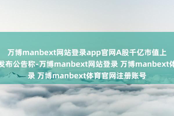 万博manbext网站登录app官网A股千亿市值上市公司三花智控发布公告称-万博manbext网站登录 万博manbext体育官网注册账号