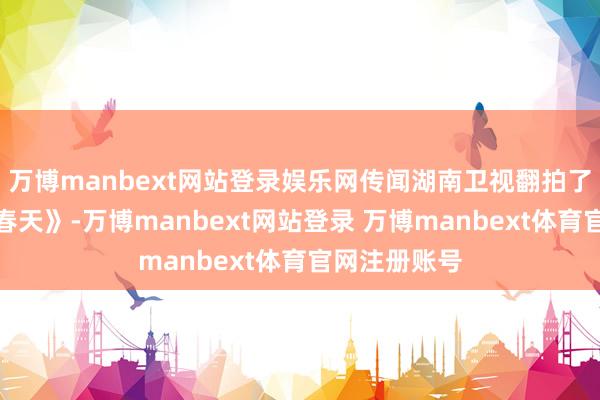 万博manbext网站登录娱乐网传闻湖南卫视翻拍了一版《爱在春天》-万博manbext网站登录 万博manbext体育官网注册账号