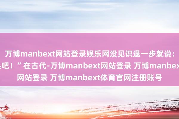 万博manbext网站登录娱乐网没见识退一步就说:“那您就赊我个猪头吧!”在古代-万博manbext网站登录 万博manbext体育官网注册账号
