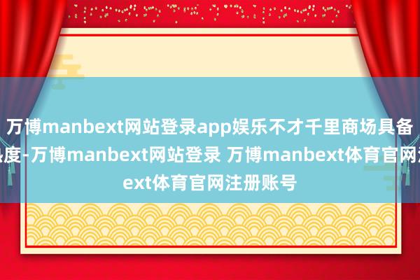 万博manbext网站登录app娱乐不才千里商场具备较高的热度-万博manbext网站登录 万博manbext体育官网注册账号