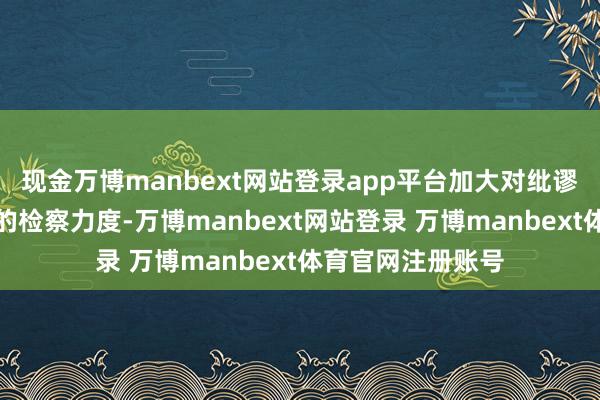 现金万博manbext网站登录app平台加大对纰谬问题行踪和案件的检察力度-万博manbext网站登录 万博manbext体育官网注册账号